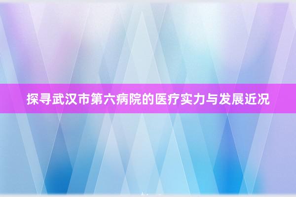 探寻武汉市第六病院的医疗实力与发展近况